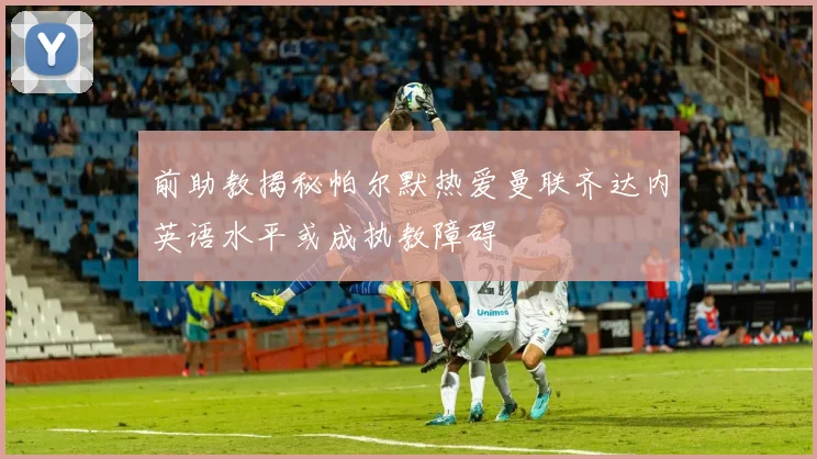 前助教揭秘帕尔默热爱曼联齐达内英语水平或成执教障碍