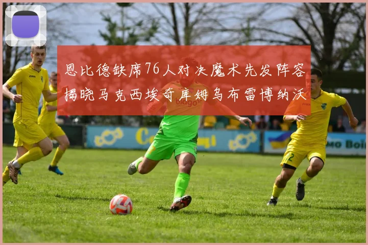 恩比德缺席76人对决魔术先发阵容揭晓马克西埃奇库姆乌布雷博纳沃克齐上阵