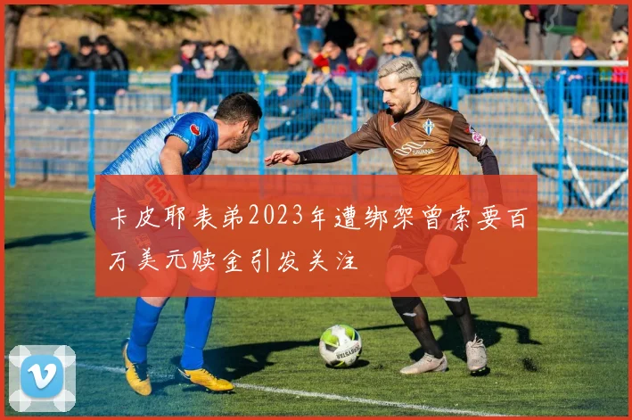 卡皮耶表弟2023年遭绑架曾索要百万美元赎金引发关注