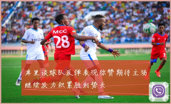 库里谈球队反弹表现称赞期待主场继续发力积累胜利势头