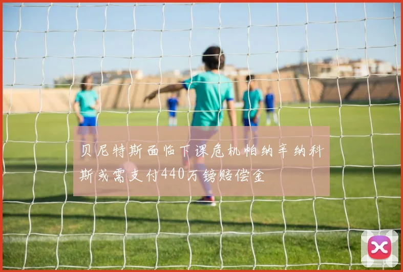 贝尼特斯面临下课危机帕纳辛纳科斯或需支付440万镑赔偿金