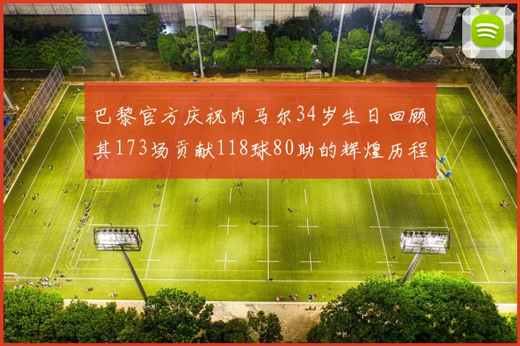 巴黎官方庆祝内马尔34岁生日回顾其173场贡献118球80助的辉煌历程
