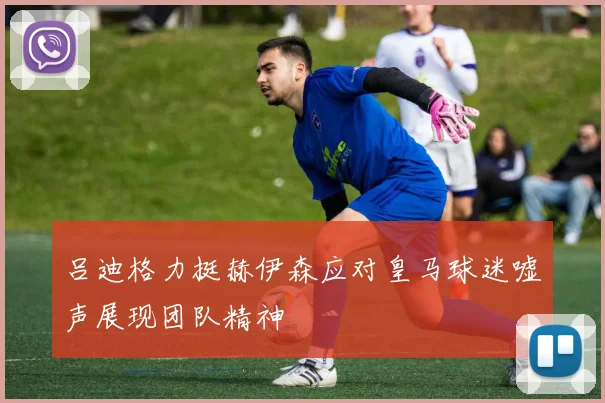 吕迪格力挺赫伊森应对皇马球迷嘘声展现团队精神