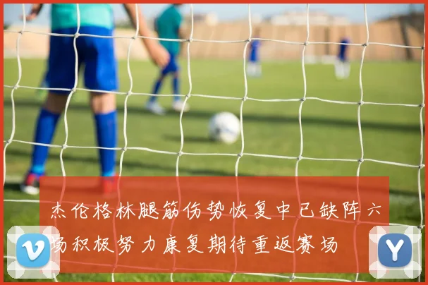 杰伦格林腿筋伤势恢复中已缺阵六场积极努力康复期待重返赛场