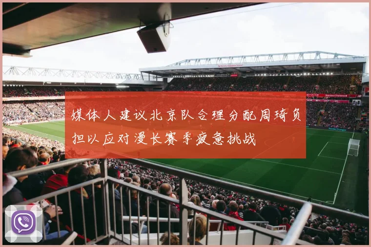 媒体人建议北京队合理分配周琦负担以应对漫长赛季疲惫挑战