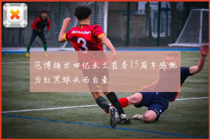 范博梅尔回忆米兰首秀15周年感慨为红黑球衣而自豪