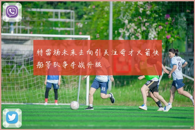 特雷杨未来去向引关注奇才火箭快船等队争夺战升级