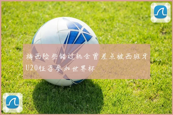 梅西险些错过机会曾差点被西班牙U20征召参加世界杯