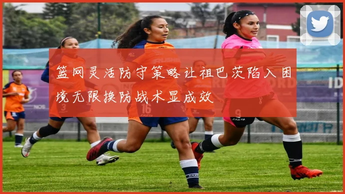 篮网灵活防守策略让祖巴茨陷入困境无限换防战术显成效