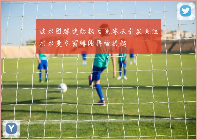 波尔图球迷怒扔马竞球衣引发关注尤尔曼冬窗绯闻再被提起