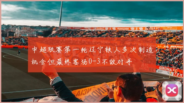 中超联赛第一轮辽宁铁人多次制造机会但最终客场0-3不敌对手