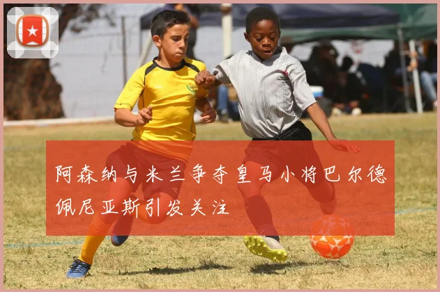 阿森纳与米兰争夺皇马小将巴尔德佩尼亚斯引发关注