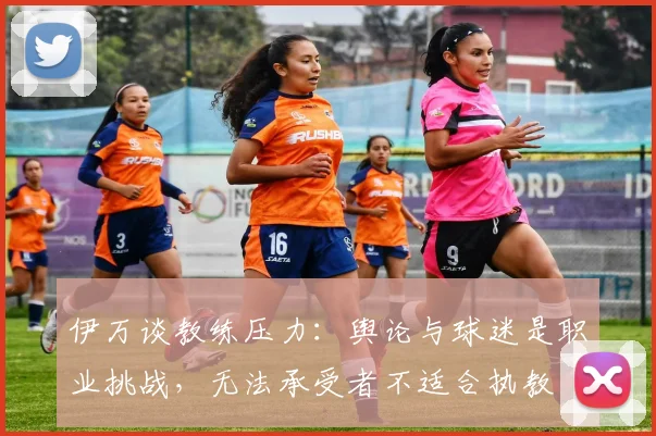 伊万谈教练压力：舆论与球迷是职业挑战，无法承受者不适合执教