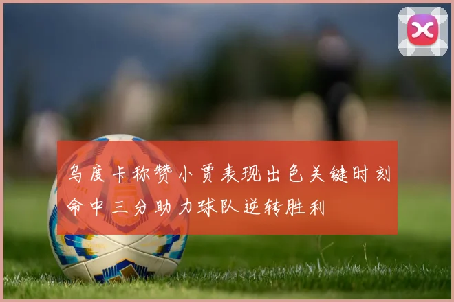 乌度卡称赞小贾表现出色关键时刻命中三分助力球队逆转胜利