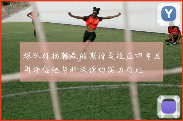 球队对杨瀚森的期待是适应四年后再评估他与科沃德的实力对比