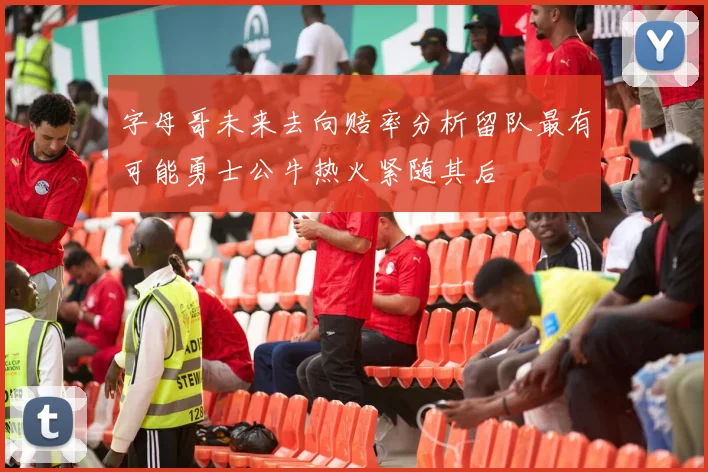 字母哥未来去向赔率分析留队最有可能勇士公牛热火紧随其后
