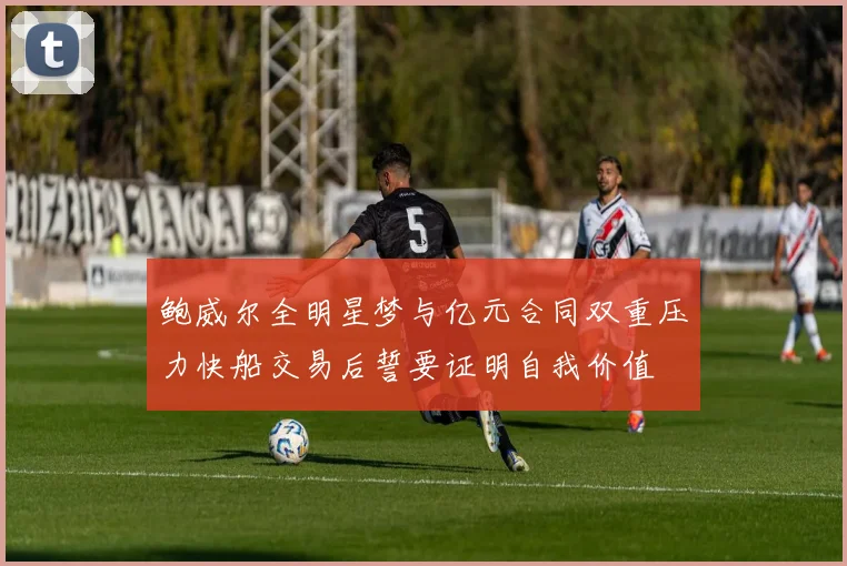 鲍威尔全明星梦与亿元合同双重压力快船交易后誓要证明自我价值