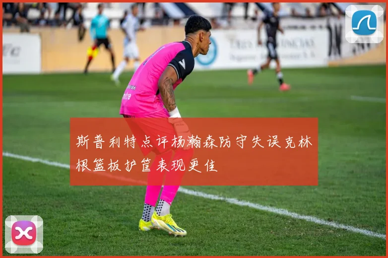 斯普利特点评杨瀚森防守失误克林根篮板护筐表现更佳