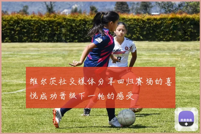 维尔茨社交媒体分享回归赛场的喜悦成功晋级下一轮的感受