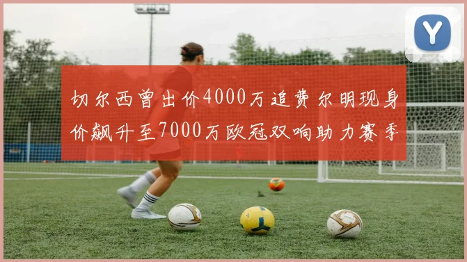 切尔西曾出价4000万追费尔明现身价飙升至7000万欧冠双响助力赛季双10
