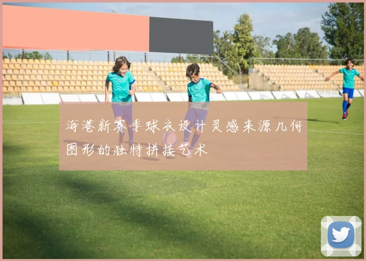 海港新赛季球衣设计灵感来源几何图形的独特拼接艺术