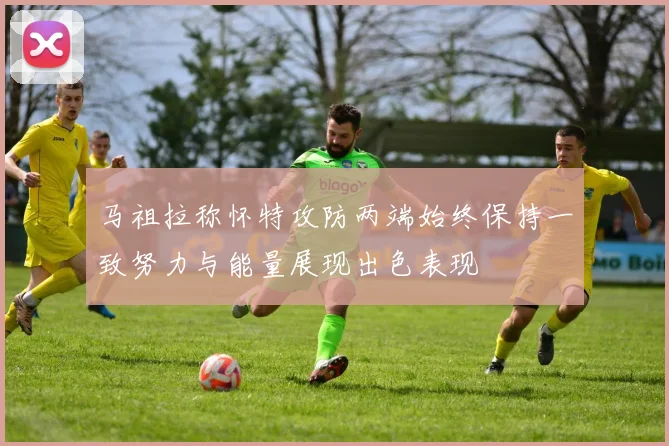 马祖拉称怀特攻防两端始终保持一致努力与能量展现出色表现