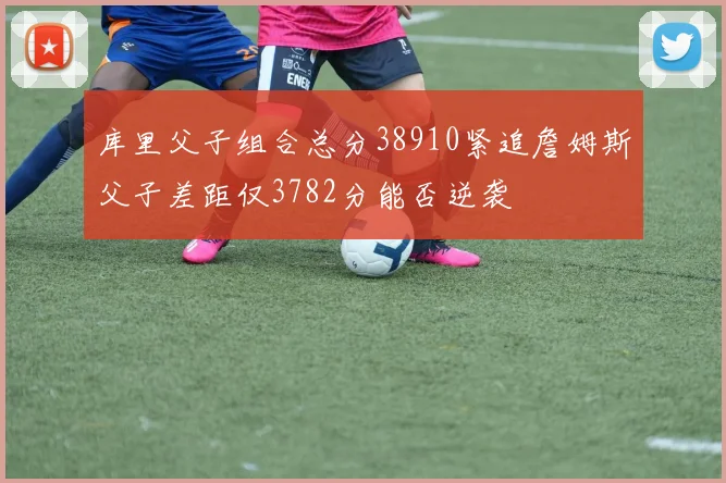 库里父子组合总分38910紧追詹姆斯父子差距仅3782分能否逆袭