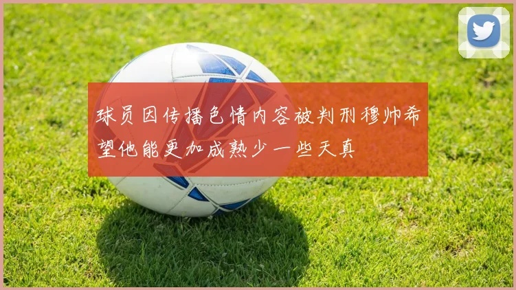 球员因传播色情内容被判刑穆帅希望他能更加成熟少一些天真