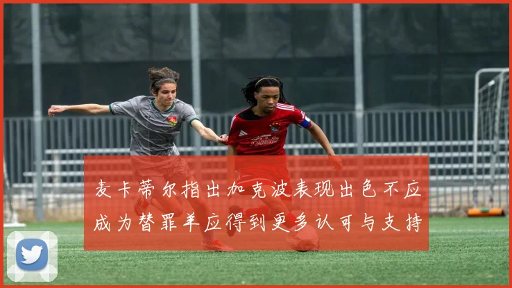 麦卡蒂尔指出加克波表现出色不应成为替罪羊应得到更多认可与支持