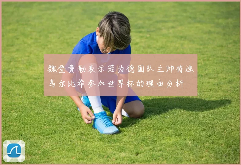 魏登费勒表示若为德国队主帅将选乌尔比希参加世界杯的理由分析