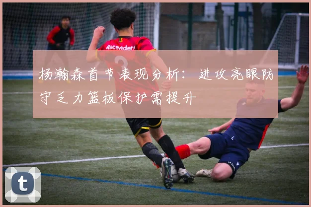 杨瀚森首节表现分析：进攻亮眼防守乏力篮板保护需提升