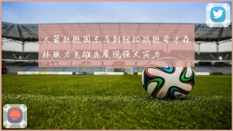 火箭狂胜国王马刺轻松战胜奇才森林狼力克雄鹿展现强大实力