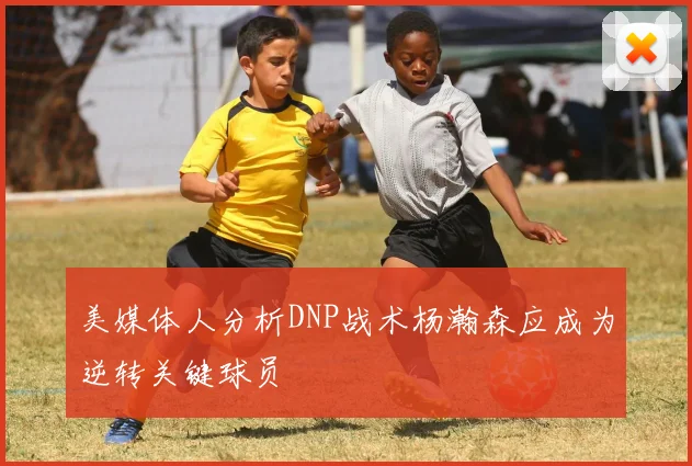 美媒体人分析DNP战术杨瀚森应成为逆转关键球员