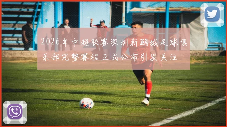 2026年中超联赛深圳新鹏城足球俱乐部完整赛程正式公布引发关注