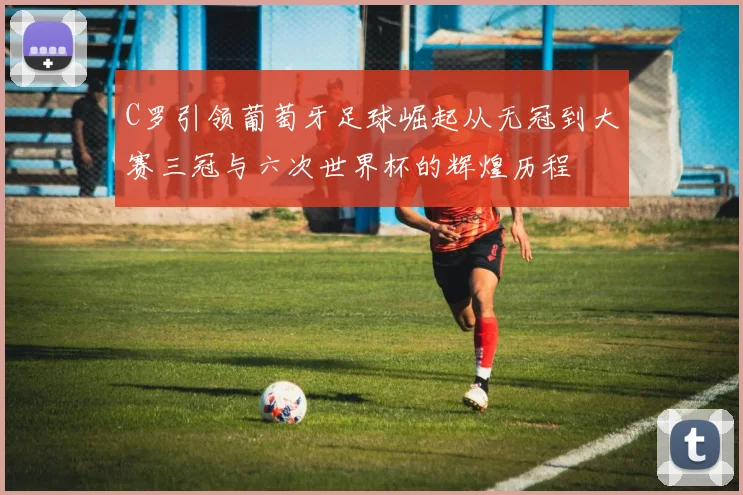 C罗引领葡萄牙足球崛起从无冠到大赛三冠与六次世界杯的辉煌历程
