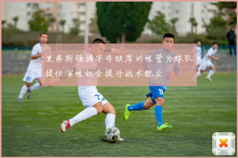 里弗斯强调字母缺席训练营为球队提供演练机会提升战术配合