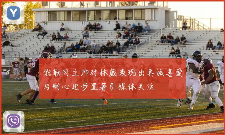俄勒冈主帅对林葳表现出真诚喜爱与耐心进步显著引媒体关注