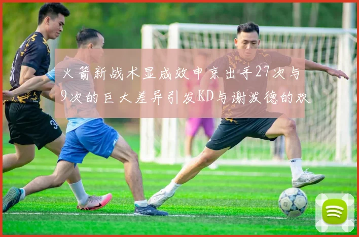 火箭新战术显成效申京出手27次与9次的巨大差异引发KD与谢泼德的欢笑